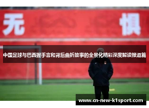 中国足球与巴西握手言和背后曲折故事的全景化精彩深度解读报道篇