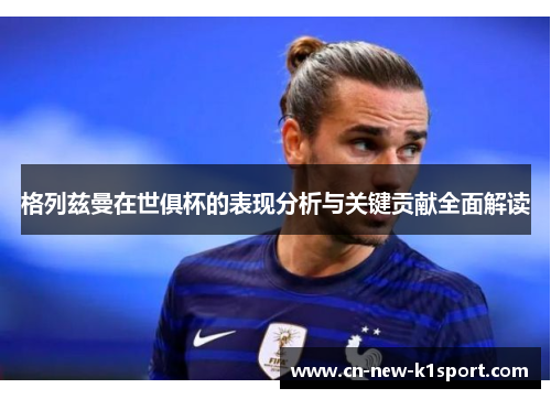 格列兹曼在世俱杯的表现分析与关键贡献全面解读