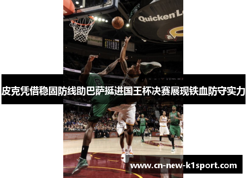 皮克凭借稳固防线助巴萨挺进国王杯决赛展现铁血防守实力