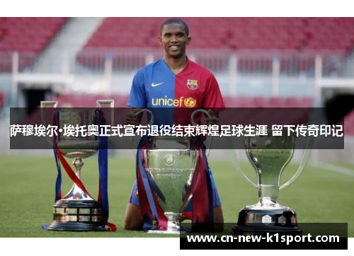 萨穆埃尔·埃托奥正式宣布退役结束辉煌足球生涯 留下传奇印记